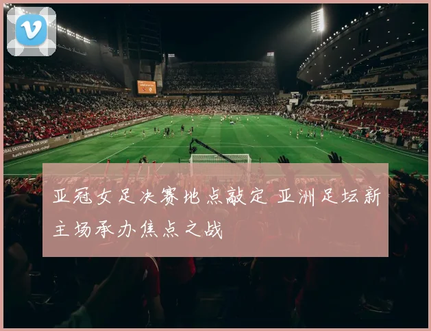 亚冠女足决赛地点敲定 亚洲足坛新主场承办焦点之战