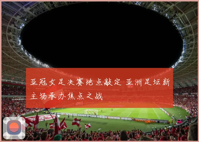 亚冠女足决赛地点敲定 亚洲足坛新主场承办焦点之战