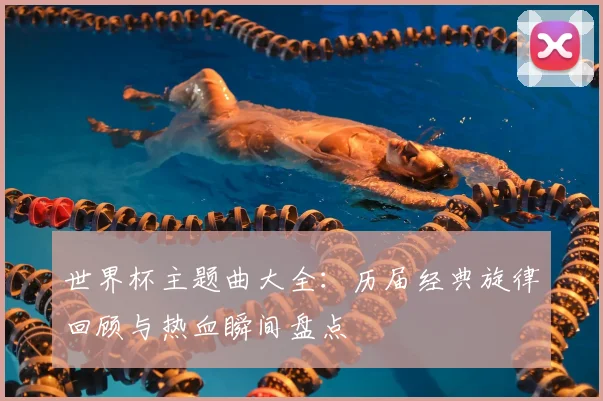 世界杯主题曲大全：历届经典旋律回顾与热血瞬间盘点