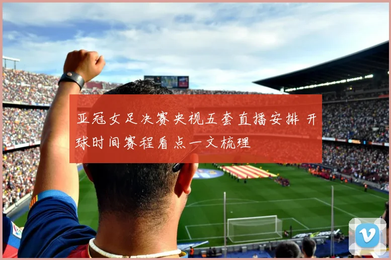 亚冠女足决赛央视五套直播安排 开球时间赛程看点一文梳理