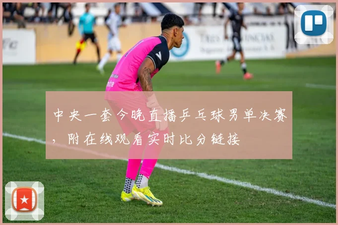 中央一套今晚直播乒乓球男单决赛，附在线观看实时比分链接