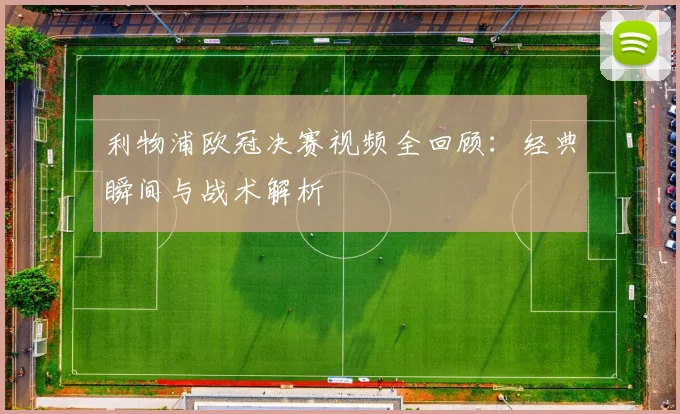 利物浦欧冠决赛视频全回顾：经典瞬间与战术解析