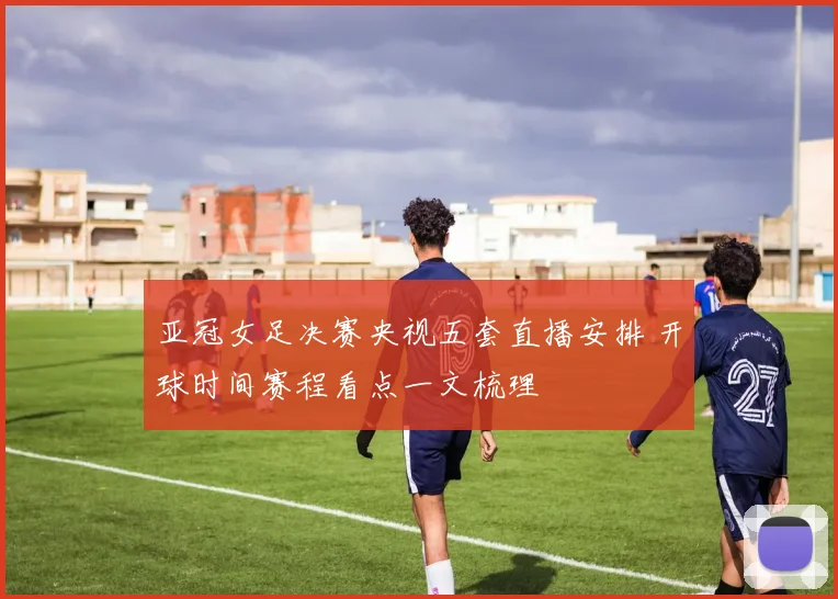 亚冠女足决赛央视五套直播安排 开球时间赛程看点一文梳理